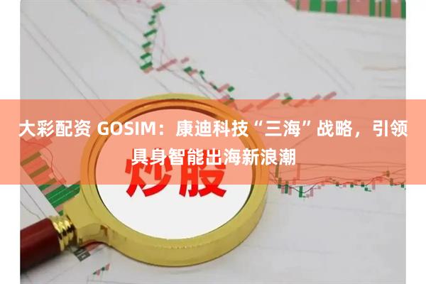 大彩配资 GOSIM：康迪科技“三海”战略，引领具身智能出海新浪潮