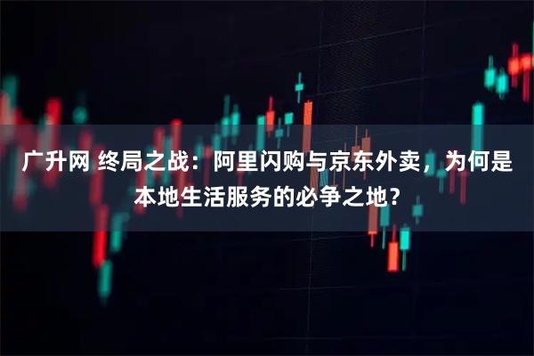 广升网 终局之战：阿里闪购与京东外卖，为何是本地生活服务的必争之地？