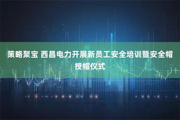 策略聚宝 西昌电力开展新员工安全培训暨安全帽授帽仪式