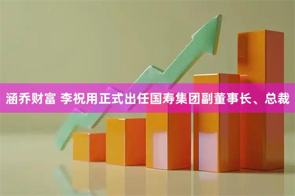 涵乔财富 李祝用正式出任国寿集团副董事长、总裁