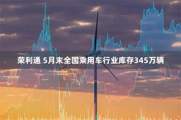 荣利通 5月末全国乘用车行业库存345万辆