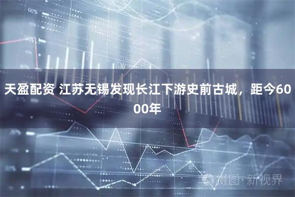 天盈配资 江苏无锡发现长江下游史前古城，距今6000年