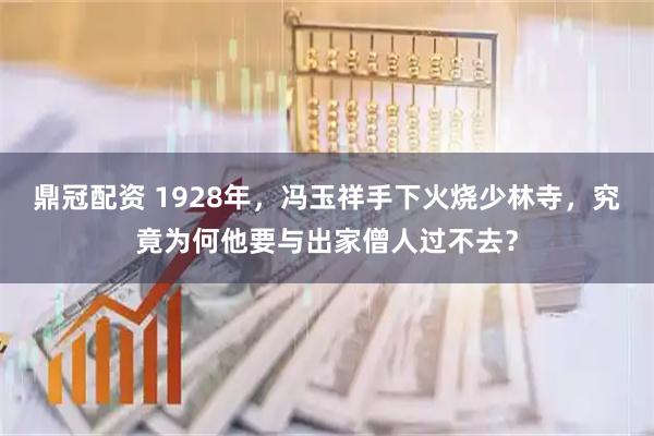 鼎冠配资 1928年，冯玉祥手下火烧少林寺，究竟为何他要与出家僧人过不去？