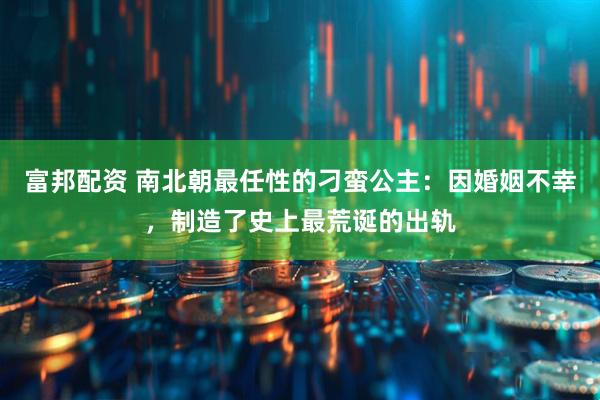 富邦配资 南北朝最任性的刁蛮公主：因婚姻不幸，制造了史上最荒诞的出轨