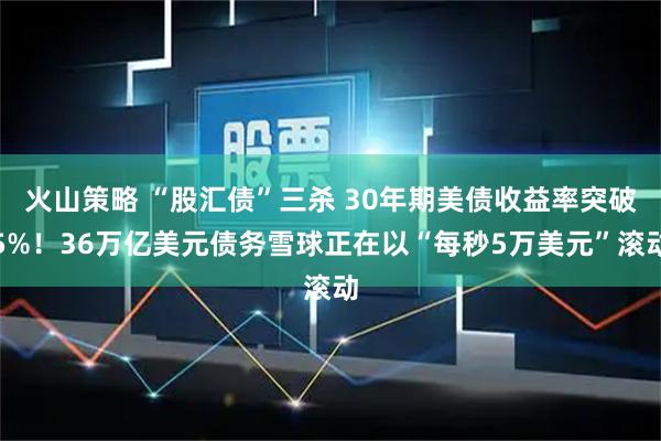 火山策略 “股汇债”三杀 30年期美债收益率突破5%！36万亿美元债务雪球正在以“每秒5万美元”滚动