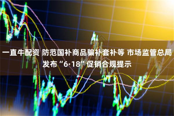 一直牛配资 防范国补商品骗补套补等 市场监管总局发布“6·18”促销合规提示