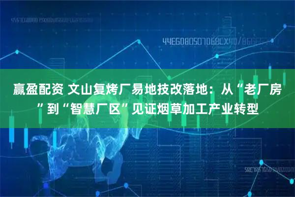 赢盈配资 文山复烤厂易地技改落地:从“老厂房”到“智慧厂区”见证烟草加工产业转型