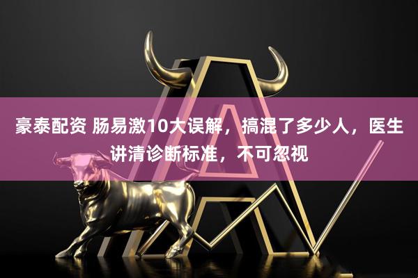 豪泰配资 肠易激10大误解,搞混了多少人,医生讲清诊断标准,不可忽视