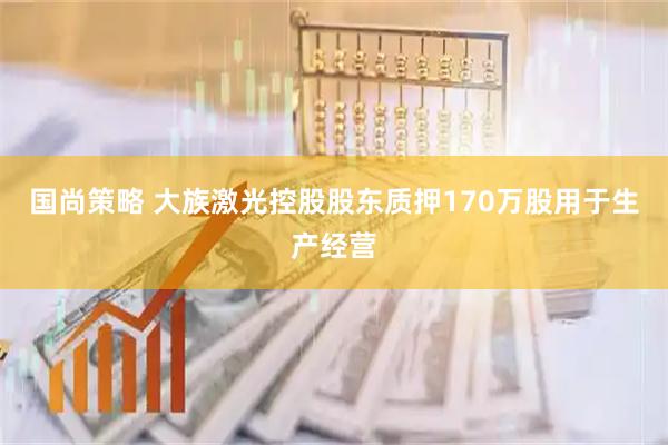 国尚策略 大族激光控股股东质押170万股用于生产经营
