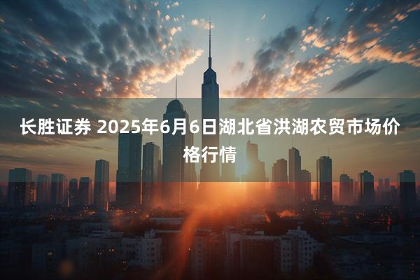 长胜证券 2025年6月6日湖北省洪湖农贸市场价格行情