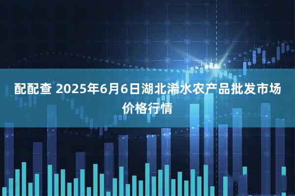 配配查 2025年6月6日湖北浠水农产品批发市场价格行情