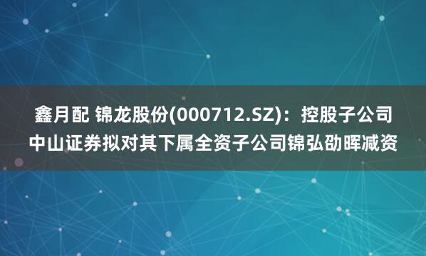 鑫月配 锦龙股份(000712.SZ)：控股子公司中山证券拟对其下属全资子公司锦弘劭晖减资