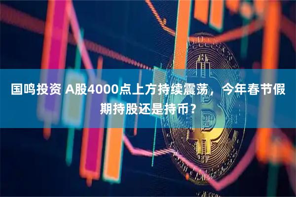 国鸣投资 A股4000点上方持续震荡，今年春节假期持股还是持币？