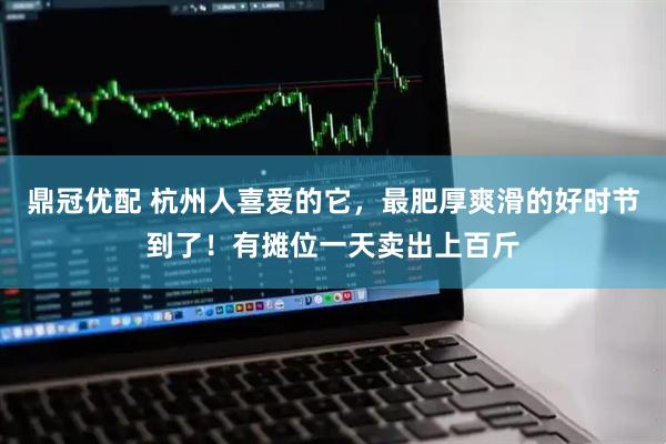 鼎冠优配 杭州人喜爱的它，最肥厚爽滑的好时节到了！有摊位一天卖出上百斤