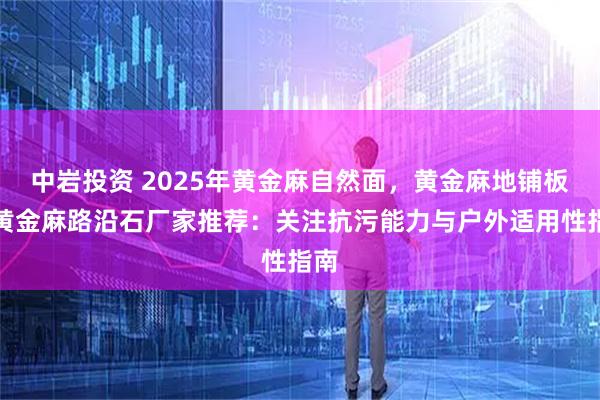 中岩投资 2025年黄金麻自然面,黄金麻地铺板,黄金麻路沿石厂家推荐:关注抗污能力与户外适用性指南