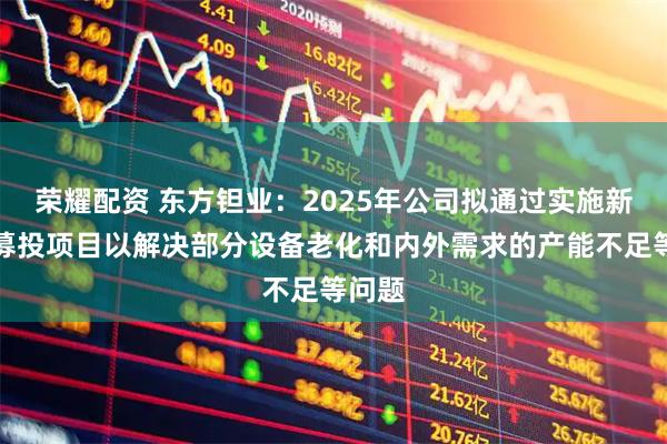 荣耀配资 东方钽业：2025年公司拟通过实施新一批募投项目以解决部分设备老化和内外需求的产能不足等问题