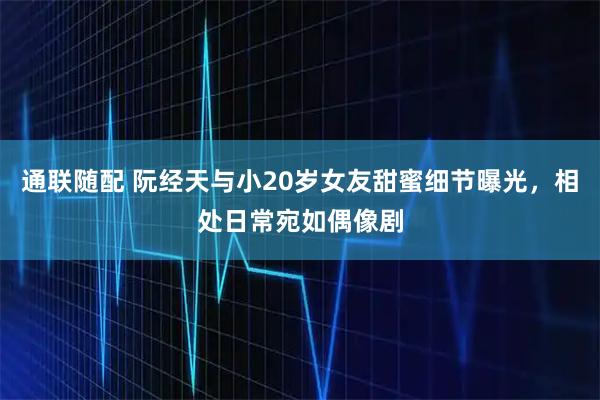 通联随配 阮经天与小20岁女友甜蜜细节曝光,相处日常宛如偶像剧