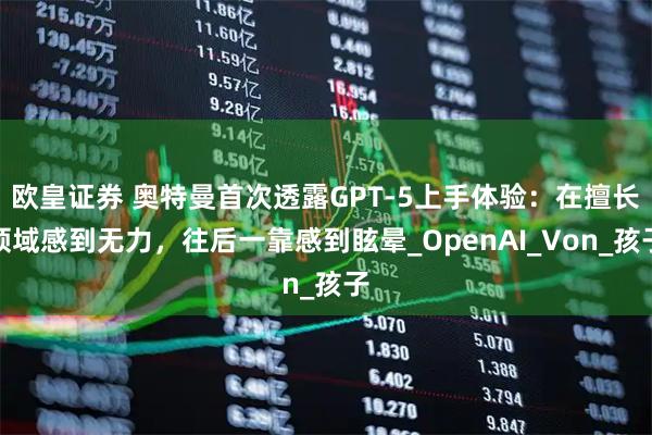 欧皇证券 奥特曼首次透露GPT-5上手体验:在擅长领域感到无力,往后一靠感到眩晕_OpenAI_Von_孩子