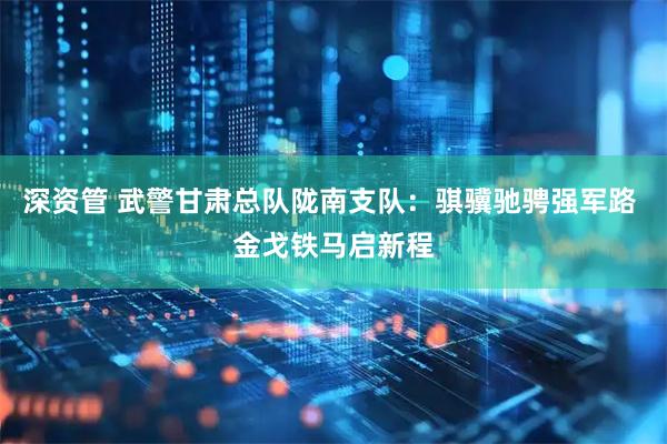 深资管 武警甘肃总队陇南支队：骐骥驰骋强军路 金戈铁马启新程